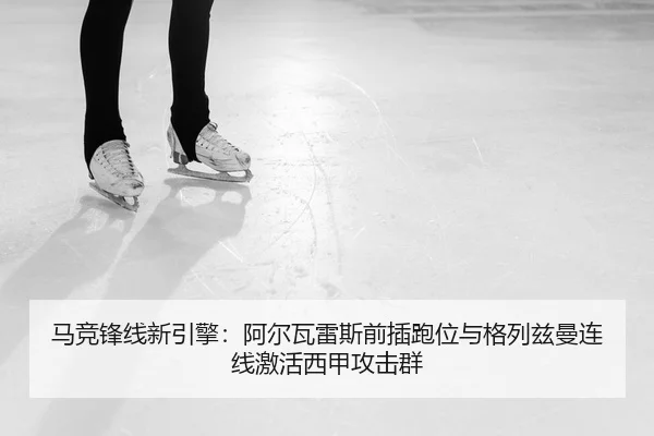 马竞锋线新引擎：阿尔瓦雷斯前插跑位与格列兹曼连线激活西甲攻击群（PG）